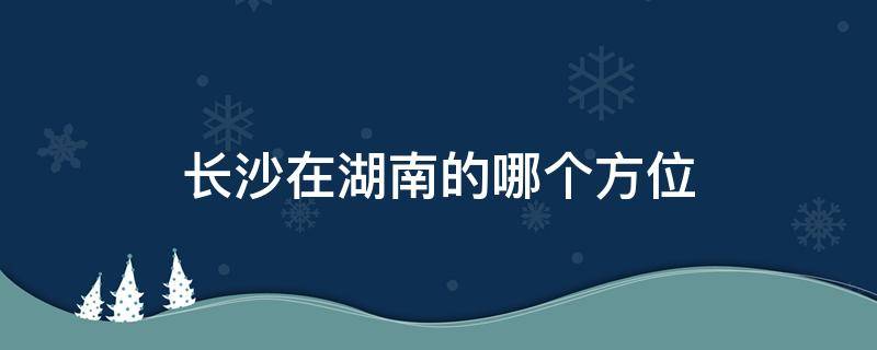 长沙在湖南的哪个方位 长沙在湖南的哪个方位地图