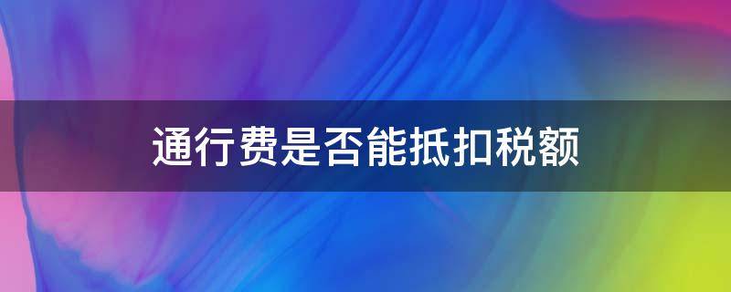 通行费是否能抵扣税额（通行费税额可以抵扣吗）