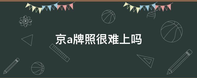 京a牌照很难上吗（北京还能上京a牌吗）