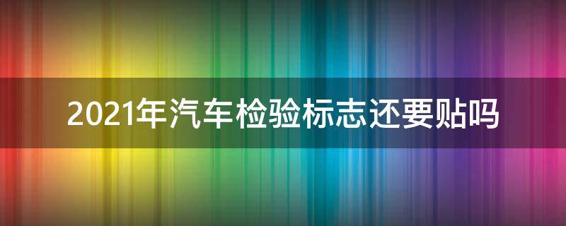 2021年汽车检验标志还要贴吗 2021年车辆检验合格标志还要贴吗