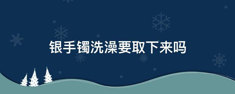 银手镯洗澡要取下来吗（银手镯洗澡用摘下来吗）