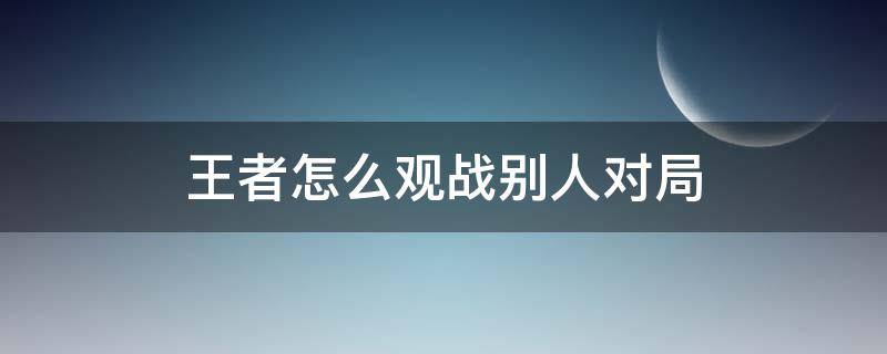 王者怎么观战别人对局 王者荣耀怎么观战别人的对局