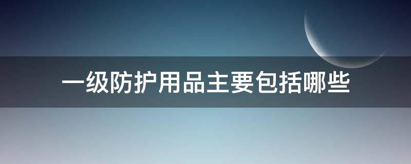 一级防护用品主要包括哪些 一级防护用品都包括哪些