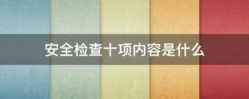 安全检查十项内容是什么 安全检查十项内容是什么车辆