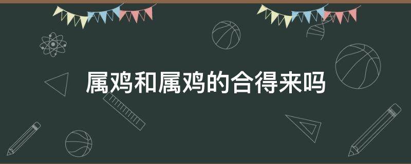 属鸡和属鸡的合得来吗 属鸡和属鸡的合不合得来