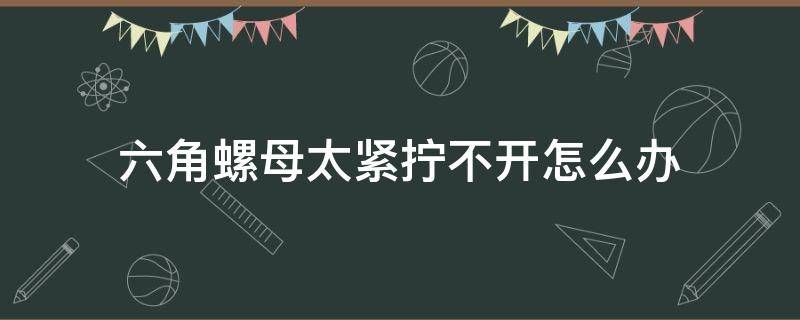 六角螺母太紧拧不开怎么办（六角螺母太紧拧不动怎么办）