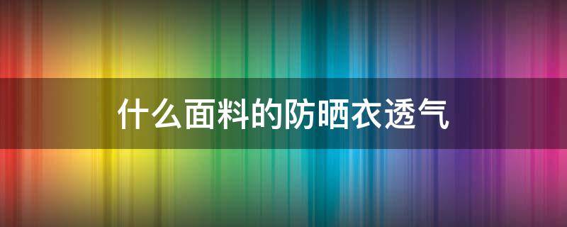 什么面料的防晒衣透气（防晒衣什么材质最防晒透气）