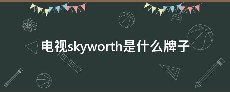 电视skyworth是什么牌子（SKYWORTH是什么牌子电视）