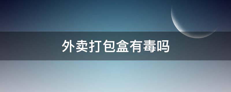 外卖打包盒有毒吗（外卖打包盒对人体有没有伤害）