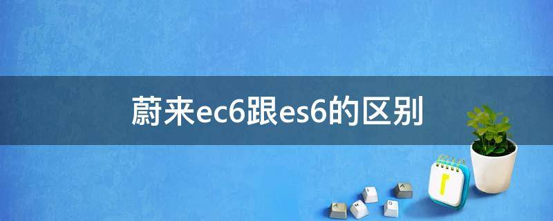 蔚来ec6跟es6的区别（蔚来选ec6还是es6）