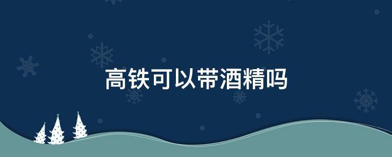 高铁可以带酒精吗（疫情期间坐高铁可以带酒精吗）