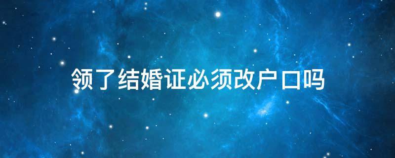 领了结婚证必须改户口吗 领了结婚证需要改户口本吗