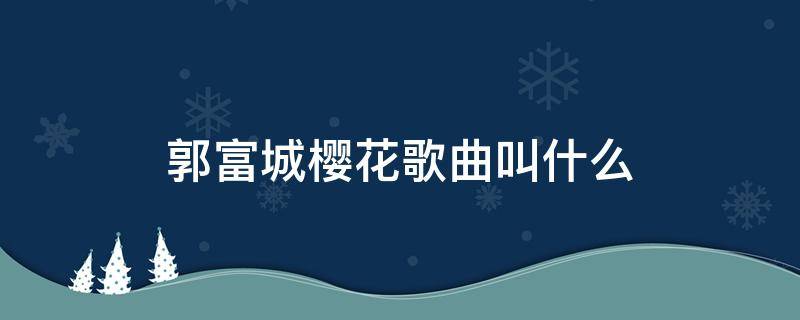 郭富城樱花歌曲叫什么（郭富城樱花歌曲叫什么浪漫樱花日语）