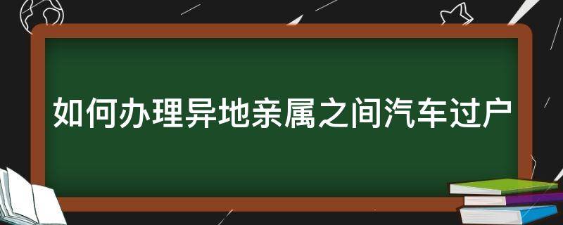 如何办理异地亲属之间汽车过户（如何办理异地亲属之间汽车过户手续）