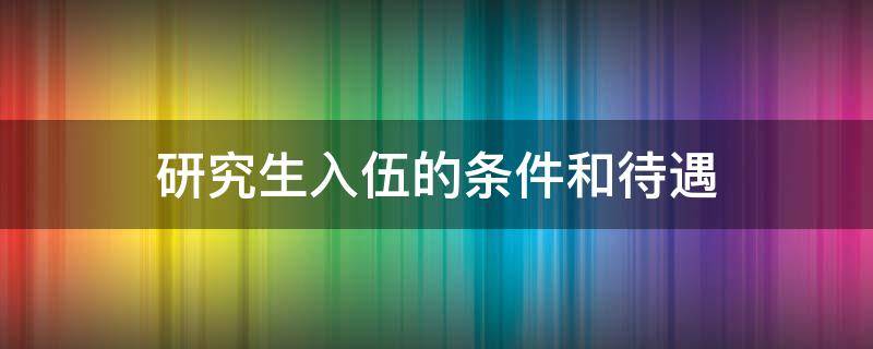 研究生入伍的条件和待遇（研究生入伍的条件和待遇2021）