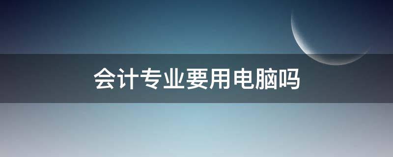 会计专业要用电脑吗 大学会计专业需要用到电脑吗