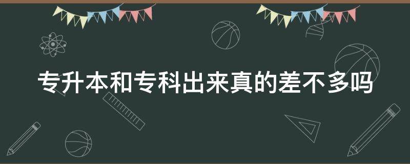 专升本和专科出来真的差不多吗（专升本和专科出来真的差不多吗女生）