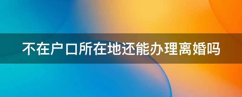 不在户口所在地还能办理离婚吗（不在户口所在地还能办理离婚吗现在）