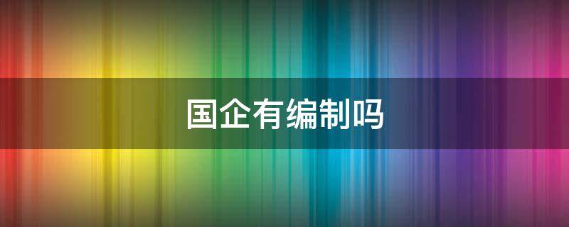 国企有编制吗（社招进国企有编制吗）