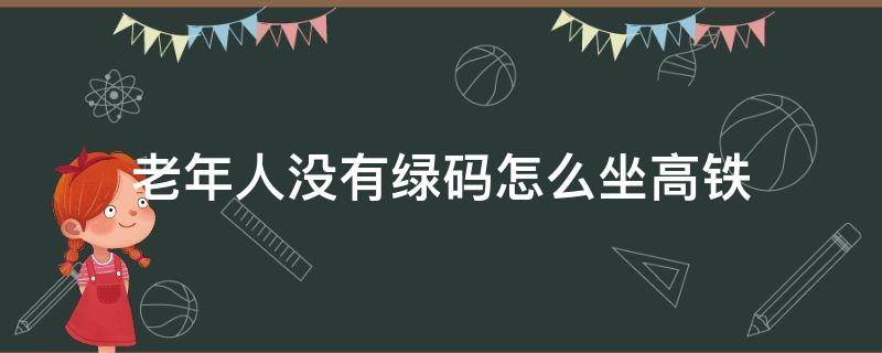 老年人没有绿码怎么坐高铁（老人孩子没有绿码坐高铁如何进出站）