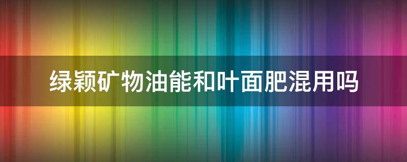 绿颖矿物油能和叶面肥混用吗 绿颖可以配哪些成分的叶面肥