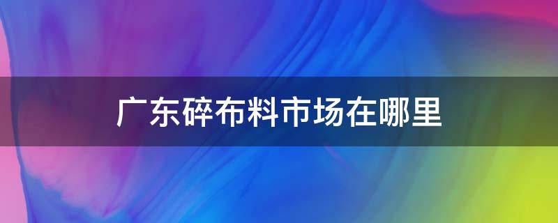 广东碎布料市场在哪里 广东布料批发市场在哪里