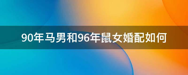 90年马男和96年鼠女婚配如何（90年男马和96年女鼠相配吗?结婚后好吗?）