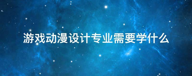 游戏动漫设计专业需要学什么 动漫游戏设计专业以后做什么