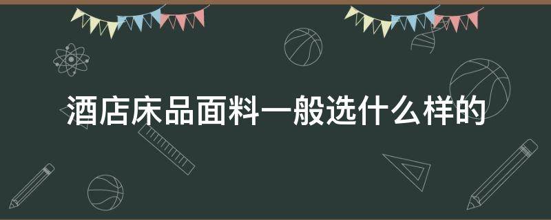 酒店床品面料一般选什么样的（星级酒店床上用品面料）