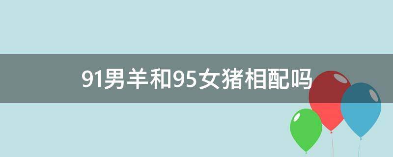 91男羊和95女猪相配吗（91的女羊和95的男猪配吗）