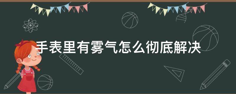 手表里有雾气怎么彻底解决（手表里面有雾气怎么解决）