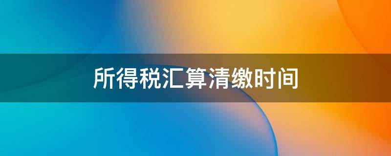 所得税汇算清缴时间 企业所得税汇算清缴时间