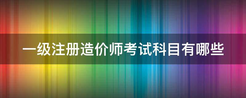 一级注册造价师考试科目有哪些 一级注册造价工程师考试科目和分数