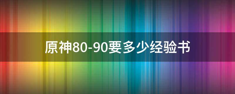 原神80-90要多少经验书（原神8090要多少经验书）