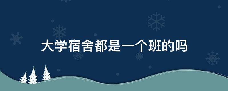 大学宿舍都是一个班的吗 大学里同一个宿舍是一个班的学生吗