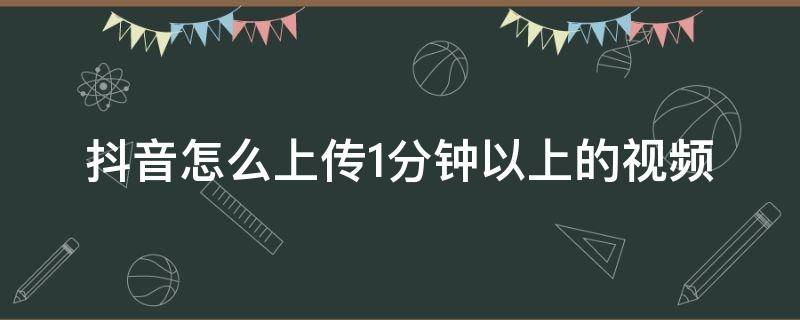 抖音怎么上传1分钟以上的视频 抖音怎样上传一分钟以上的视频