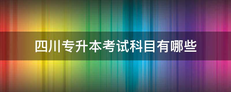 四川专升本考试科目有哪些（四川专升本考哪几科）