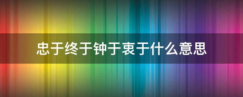 忠于终于钟于衷于什么意思 钟于忠于衷于终于是什么意思图片