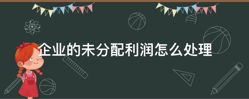 企业的未分配利润怎么处理（股份有限公司未分配利润如何处理）