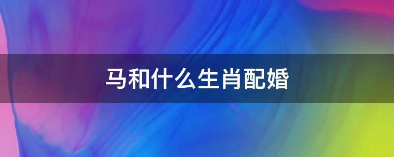 马和什么生肖配婚 马和什么生肖最配婚姻