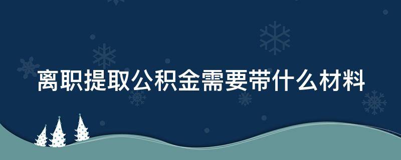 离职提取公积金需要带什么材料 离职提取公积金需要封存6个月吗