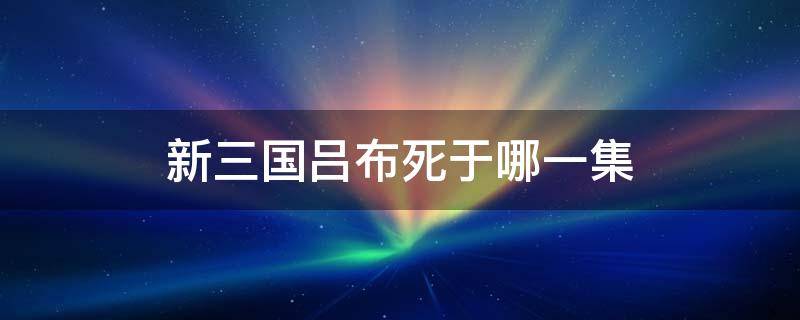 新三国吕布死于哪一集（新三国大电影版吕布死于哪一集）