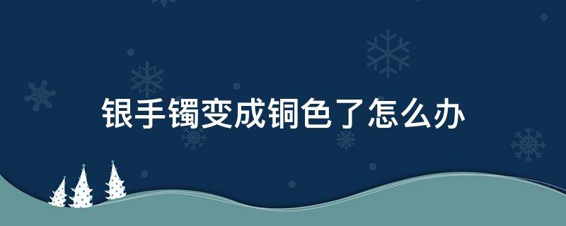 银手镯变成铜色了怎么办 银手镯突然变成铜色什么情况?