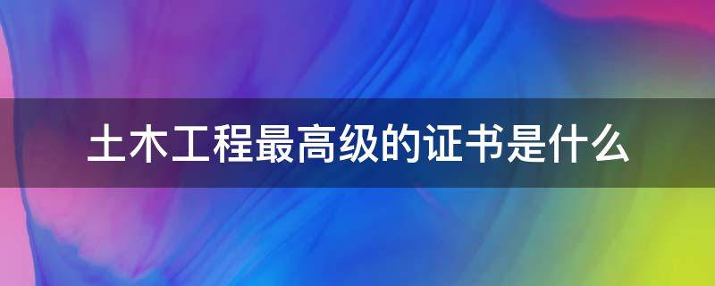 土木工程最高级的证书是什么 土木工程最厉害的证书