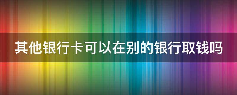 其他银行卡可以在别的银行取钱吗 其他银行卡可以在别的银行取钱吗?手续费多少