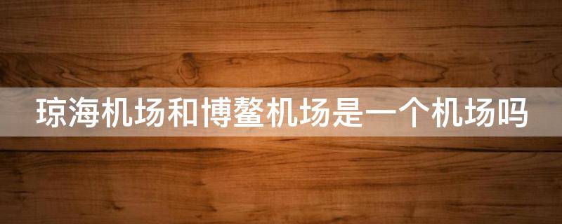 琼海机场和博鳌机场是一个机场吗 琼海机场和博鳌机场是一个机场吗博鳌机场有免税店?