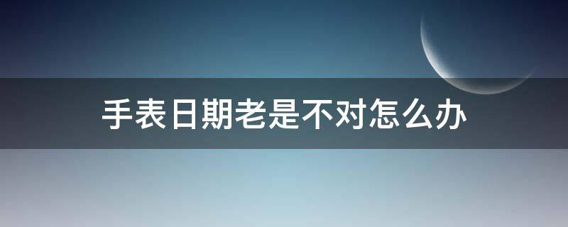 手表日期老是不对怎么办（手表日期老是不对怎么调）