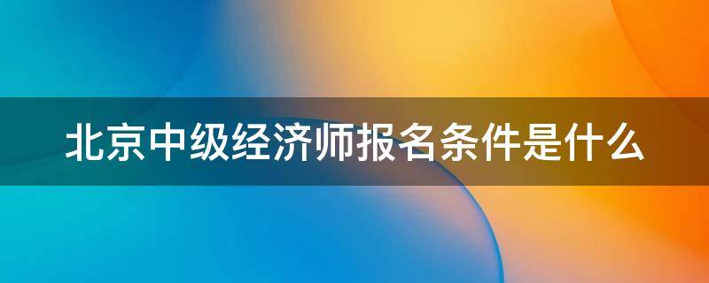 北京中级经济师报名条件是什么 北京中级经济师职称报名时间2021年