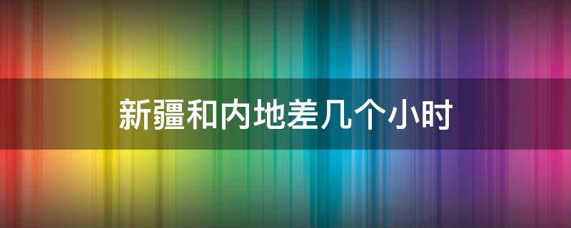 新疆和内地差几个小时（新疆和内地有几个小时的时间差）