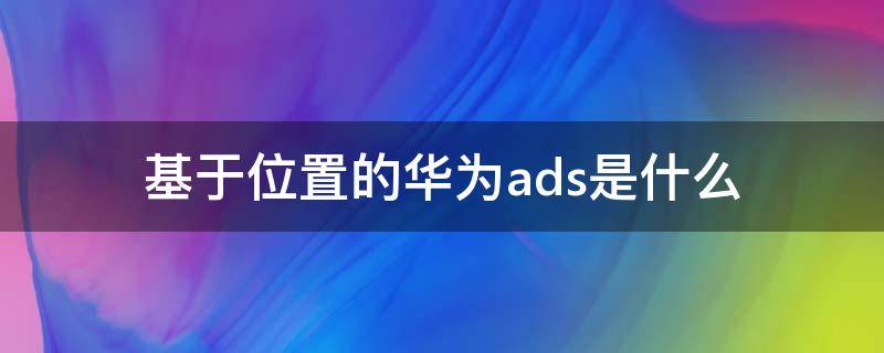 基于位置的华为ads是什么（基于位置的华为ads是干嘛的）